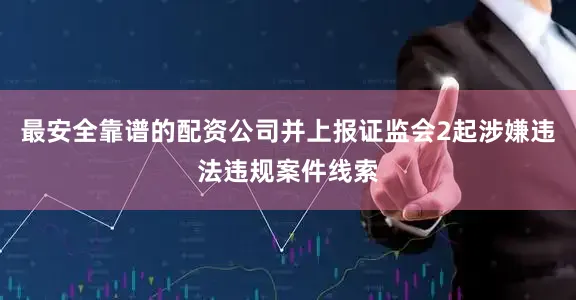 最安全靠谱的配资公司并上报证监会2起涉嫌违法违规案件线索