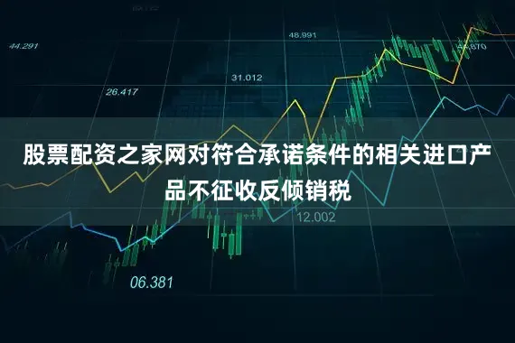 股票配资之家网对符合承诺条件的相关进口产品不征收反倾销税