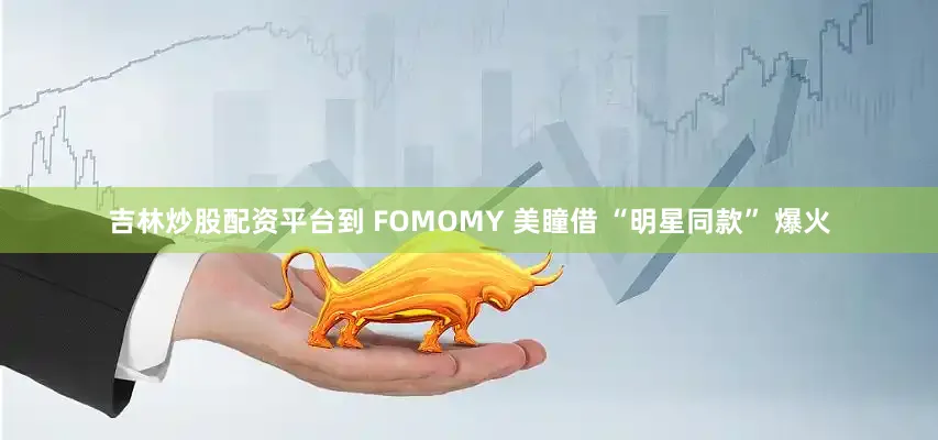 吉林炒股配资平台到 FOMOMY 美瞳借 “明星同款” 爆火