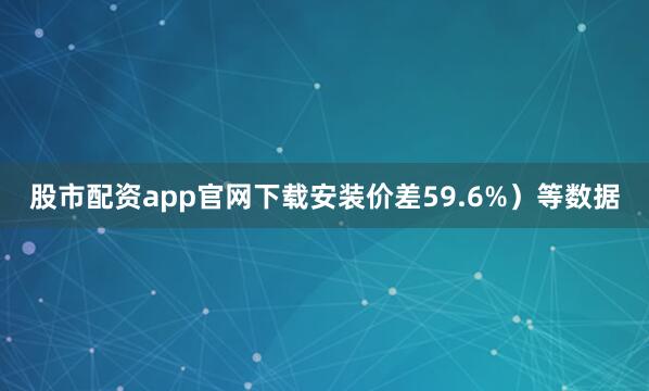 股市配资app官网下载安装价差59.6%）等数据
